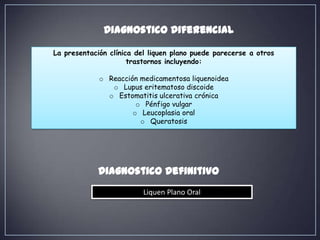 Diagnostico Diferencial

La presentación clínica del liquen plano puede parecerse a otros
                      trastornos incluyendo:

             o Reacción medicamentosa liquenoidea
                o Lupus eritematoso discoide
               o Estomatitis ulcerativa crónica
                       o Pénfigo vulgar
                      o Leucoplasia oral
                        o Queratosis




             Diagnostico Definitivo
                          Liquen Plano Oral
 