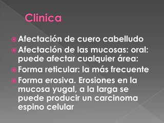  Afectación de cuero cabelludo
Afectación de las mucosas: oral:
puede afectar cualquier área:
Forma reticular: la más frecuente
Forma erosiva. Erosiones en la
mucosa yugal, a la larga se
puede producir un carcinoma
espino celular