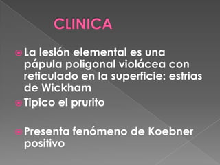  La lesión elemental es una
pápula poligonal violácea con
reticulado en la superficie: estrias
de Wickham
Tipico el prurito
Presenta fenómeno de Koebner
positivo