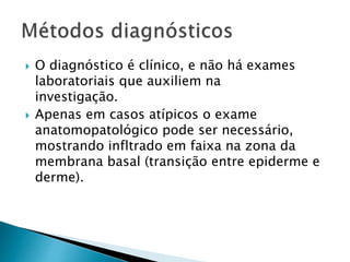  O diagnóstico é clínico, e não há exames
laboratoriais que auxiliem na
investigação.
 Apenas em casos atípicos o exame
anatomopatológico pode ser necessário,
mostrando infltrado em faixa na zona da
membrana basal (transição entre epiderme e
derme).
 