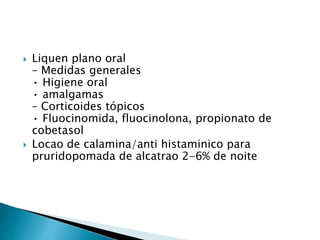  Liquen plano oral
– Medidas generales
• Higiene oral
• amalgamas
– Corticoides tópicos
• Fluocinomida, fluocinolona, propionato de
cobetasol
 Locao de calamina/anti histaminico para
pruridopomada de alcatrao 2-6% de noite
 