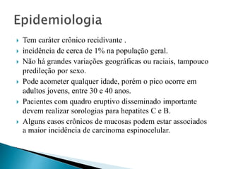  Tem caráter crônico recidivante .
 incidência de cerca de 1% na população geral.
 Não há grandes variações geográficas ou raciais, tampouco
predileção por sexo.
 Pode acometer qualquer idade, porém o pico ocorre em
adultos jovens, entre 30 e 40 anos.
 Pacientes com quadro eruptivo disseminado importante
devem realizar sorologias para hepatites C e B.
 Alguns casos crônicos de mucosas podem estar associados
a maior incidência de carcinoma espinocelular.
 