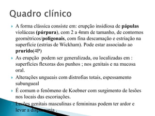  A forma clássica consiste em: erupção insidiosa de pápulas
violáceas (púrpura), com 2 a 4mm de tamanho, de contornos
geométricos/poligonais, com fina descamação e estriação na
superfície (estrias de Wickham). Pode estar associado ao
prurido(4P)
 As erupção podem ser generalizada, ou localizadas em :
superfícies ﬂexoras dos punhos ; nos genitais e na mucosa
oral.
 Alterações ungueais com distrofias totais, espessamento
subungueal
 É comum o fenômeno de Koebner com surgimento de lesões
nos locais das escoriações.
 Lesões genitais masculinas e femininas podem ter ardor e
levar a dispareunia .
 
