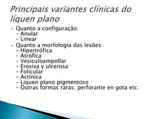  Quanto a configuração:
– Anular
– Linear
 Quanto a morfologia das lesões:
– Hipertrófica
– Atrófica
– Vesiculoampollar
– Erosiva y ulcerosa
– Folicular
– Actínica
– Liquen plano pigmentoso
– Outras formas raras: perforante en gota etc.
 