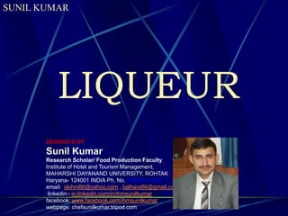 SUNIL KUMAR

LIQUEUR
DESINGED BY

Sunil Kumar
Research Scholar/ Food Production Faculty
Institute of Hotel and Tourism Management,
MAHARSHI DAYANAND UNIVERSITY, ROHTAK
Haryana- 124001 INDIA Ph. No. 09996000499
email: skihm86@yahoo.com , balhara86@gmail.com
linkedin:- in.linkedin.com/in/ihmsunilkumar
facebook: www.facebook.com/ihmsunilkumar
webpage: chefsunilkumar.tripod.com

 