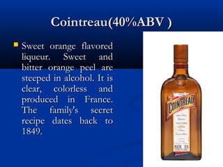 Cointreau(40%ABV )Cointreau(40%ABV )
 Sweet orange flavoredSweet orange flavored
liqueur. Sweet andliqueur. Sweet and
bitter orange peel arebitter orange peel are
steeped in alcohol. It issteeped in alcohol. It is
clear, colorless andclear, colorless and
produced in France.produced in France.
The family's secretThe family's secret
recipe dates back torecipe dates back to
1849.1849.
 