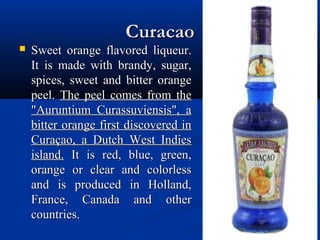 CuracaoCuracao
 Sweet orange flavored liqueur.Sweet orange flavored liqueur.
It is made with brandy, sugar,It is made with brandy, sugar,
spices, sweet and bitter orangespices, sweet and bitter orange
peel.peel. The peel comes from theThe peel comes from the
"Auruntium Curassuviensis", a"Auruntium Curassuviensis", a
bitter orange first discovered inbitter orange first discovered in
Curaçao, a Dutch West IndiesCuraçao, a Dutch West Indies
island.island. It is red, blue, green,It is red, blue, green,
orange or clear and colorlessorange or clear and colorless
and is produced in Holland,and is produced in Holland,
France, Canada and otherFrance, Canada and other
countries.countries.
 