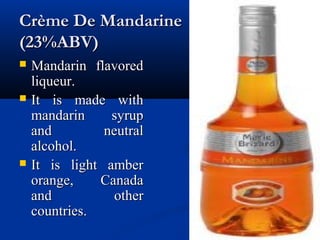 Crème De MandarineCrème De Mandarine
(23%ABV)(23%ABV)
 Mandarin flavoredMandarin flavored
liqueur.liqueur.
 It is made withIt is made with
mandarin syrupmandarin syrup
and neutraland neutral
alcohol.alcohol.
 It is light amberIt is light amber
orange, Canadaorange, Canada
and otherand other
countries.countries.
 
