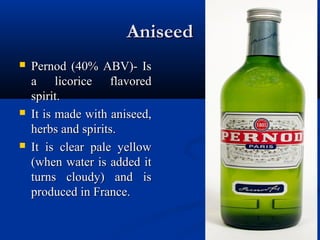 AniseedAniseed
 Pernod (40% ABV)- IsPernod (40% ABV)- Is
a licorice flavoreda licorice flavored
spirit.spirit.
 It is made with aniseed,It is made with aniseed,
herbs and spirits.herbs and spirits.
 It is clear pale yellowIt is clear pale yellow
(when water is added it(when water is added it
turns cloudy) and isturns cloudy) and is
produced in France.produced in France.
 