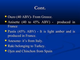 Cont.Cont.
 Ouzo (40 ABV)- From Greece.Ouzo (40 ABV)- From Greece.
 Anisette (40 to 45% ABV) - produced inAnisette (40 to 45% ABV) - produced in
FranceFrance
 Pastis (45% ABV) - It is light amber and isPastis (45% ABV) - It is light amber and is
produced in France.produced in France.
 Anesone- it’s from Italy.Anesone- it’s from Italy.
 Raki belonging to Turkey.Raki belonging to Turkey.
 Ojen and Chinchon from SpainOjen and Chinchon from Spain
 