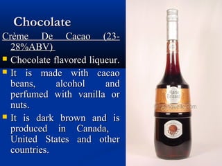 ChocolateChocolate
Crème De Cacao (23-Crème De Cacao (23-
28%ABV)28%ABV)
 Chocolate flavored liqueur.Chocolate flavored liqueur.
 It is made with cacaoIt is made with cacao
beans, alcohol andbeans, alcohol and
perfumed with vanilla orperfumed with vanilla or
nuts.nuts.
 It is dark brown and isIt is dark brown and is
produced in Canada,produced in Canada,
United States and otherUnited States and other
countries.countries.
 