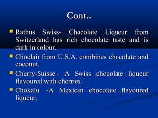 Cont..Cont..
 Rathus Swiss- Chocolate Liqueur fromRathus Swiss- Chocolate Liqueur from
Switzerland has rich chocolate taste and isSwitzerland has rich chocolate taste and is
dark in colour.dark in colour.
 Choclair from U.S.A. combines chocolate andChoclair from U.S.A. combines chocolate and
coconut.coconut.
 Cherry-Suisse - A Swiss chocolate liqueurCherry-Suisse - A Swiss chocolate liqueur
flavoured with cherries.flavoured with cherries.
 Chokalu -A Mexican chocolate flavouredChokalu -A Mexican chocolate flavoured
liqueur.liqueur.
 