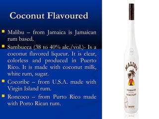 Coconut FlavouredCoconut Flavoured
 Malibu – from Jamaica is JamaicanMalibu – from Jamaica is Jamaican
rum based.rum based.
 Sambucca (38 to 40% alc./vol.)- Is aSambucca (38 to 40% alc./vol.)- Is a
coconut flavored liqueur. It is clear,coconut flavored liqueur. It is clear,
colorless and produced in Puertocolorless and produced in Puerto
Rico. It is made with coconut milk,Rico. It is made with coconut milk,
white rum, sugar.white rum, sugar.
 Cocoribe – from U.S.A. made withCocoribe – from U.S.A. made with
Virgin Island rum.Virgin Island rum.
 Roncoco – from Purto Rico madeRoncoco – from Purto Rico made
with Porto Rican rum.with Porto Rican rum.
 