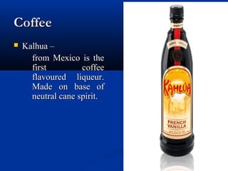 CoffeeCoffee
 Kalhua –Kalhua –
from Mexico is thefrom Mexico is the
first coffeefirst coffee
flavoured liqueur.flavoured liqueur.
Made on base ofMade on base of
neutral cane spirit.neutral cane spirit.
 