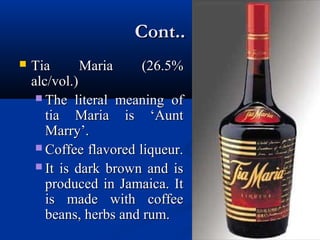 Cont..Cont..
 Tia Maria (26.5%Tia Maria (26.5%
alc/vol.)alc/vol.)
 The literal meaning ofThe literal meaning of
tia Maria is ‘Aunttia Maria is ‘Aunt
Marry’.Marry’.
 Coffee flavored liqueur.Coffee flavored liqueur.
 It is dark brown and isIt is dark brown and is
produced in Jamaica. Itproduced in Jamaica. It
is made with coffeeis made with coffee
beans, herbs and rum.beans, herbs and rum.
 