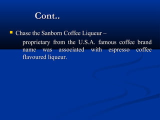 Cont..Cont..
 Chase the Sanborn Coffee Liqueur –Chase the Sanborn Coffee Liqueur –
proprietary from the U.S.A. famous coffee brandproprietary from the U.S.A. famous coffee brand
name was associated with espresso coffeename was associated with espresso coffee
flavoured liqueur.flavoured liqueur.
 