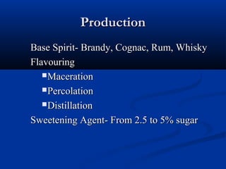 ProductionProduction
Base Spirit- Brandy, Cognac, Rum, WhiskyBase Spirit- Brandy, Cognac, Rum, Whisky
FlavouringFlavouring
MacerationMaceration
PercolationPercolation
DistillationDistillation
Sweetening Agent- From 2.5 to 5% sugarSweetening Agent- From 2.5 to 5% sugar
 