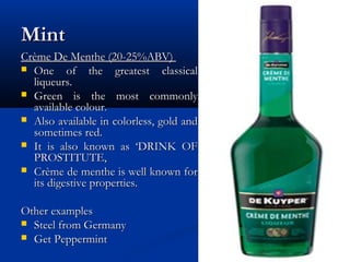 MintMint
Crème De Menthe (20-25%ABV)Crème De Menthe (20-25%ABV)
 One of the greatest classicalOne of the greatest classical
liqueurs.liqueurs.
 Green is the most commonlyGreen is the most commonly
available colour.available colour.
 Also available in colorless, gold andAlso available in colorless, gold and
sometimes red.sometimes red.
 It is also known as ‘DRINK OFIt is also known as ‘DRINK OF
PROSTITUTE,PROSTITUTE,
 Crème de menthe is well known forCrème de menthe is well known for
its digestive properties.its digestive properties.
Other examplesOther examples
 Steel from GermanySteel from Germany
 Get PeppermintGet Peppermint
 