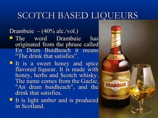SCOTCH BASED LIQUEURSSCOTCH BASED LIQUEURS
Drambuie – (40% alc./vol.)Drambuie – (40% alc./vol.)
 The word Drambuie hasThe word Drambuie has
originated from the phrase calledoriginated from the phrase called
En Dram Buidheach it meansEn Dram Buidheach it means
“The drink that satisfies”.“The drink that satisfies”.
 It is a sweet honey and spiceIt is a sweet honey and spice
flavored liqueur. It is made withflavored liqueur. It is made with
honey, herbs and Scotch whisky.honey, herbs and Scotch whisky.
The name comes from the Gaelic,The name comes from the Gaelic,
"An dram buidheach", and the"An dram buidheach", and the
drink that satisfies.drink that satisfies.
 It is light amber and is producedIt is light amber and is produced
in Scotland.in Scotland.
 