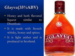 Glayva(35%ABV)Glayva(35%ABV)
• Honey and herb flavoredHoney and herb flavored
liqueur similar toliqueur similar to
Drambuie.Drambuie.
• It is made with ScotchIt is made with Scotch
whisky, honey and spices.whisky, honey and spices.
• It is light amber and isIt is light amber and is
produced in Scotland.produced in Scotland.
 