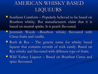 AMERICAN WHISKY BASEDAMERICAN WHISKY BASED
LIQUEURSLIQUEURS
 Southern Comforts – Popularly believed to be based onSouthern Comforts – Popularly believed to be based on
Bourbon whisky. But manufacturers claim that it isBourbon whisky. But manufacturers claim that it is
based on neutral spirits. It is peach flavoured.based on neutral spirits. It is peach flavoured.
 Jeremiah Weeds –Bourbon whisky flavoured withJeremiah Weeds –Bourbon whisky flavoured with
Citrus fruits and vanilla.Citrus fruits and vanilla.
 Rock & Rye – The generic name for whisky basedRock & Rye – The generic name for whisky based
liqueur that contains crystals of rock candy. Based onliqueur that contains crystals of rock candy. Based on
Rye whisky and flavoured with different type of fruits.Rye whisky and flavoured with different type of fruits.
 Wild Turkey Liqueur – Based on Bourbon Citrus andWild Turkey Liqueur – Based on Bourbon Citrus and
spice flavoured.spice flavoured.
 