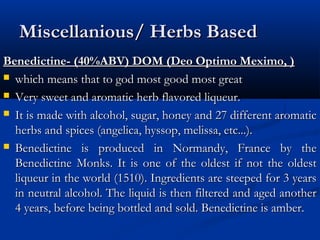 Miscellanious/ Herbs BasedMiscellanious/ Herbs Based
Benedictine- (40%ABV) DOM (Deo Optimo Meximo, )Benedictine- (40%ABV) DOM (Deo Optimo Meximo, )
 which means that to god most good most greatwhich means that to god most good most great
 Very sweet and aromatic herb flavored liqueur.Very sweet and aromatic herb flavored liqueur.
 It is made with alcohol, sugar, honey and 27 different aromaticIt is made with alcohol, sugar, honey and 27 different aromatic
herbs and spices (angelica, hyssop, melissa, etc...).herbs and spices (angelica, hyssop, melissa, etc...).
 Benedictine is produced in Normandy, France by theBenedictine is produced in Normandy, France by the
Benedictine Monks. It is one of the oldest if not the oldestBenedictine Monks. It is one of the oldest if not the oldest
liqueur in the world (1510). Ingredients are steeped for 3 yearsliqueur in the world (1510). Ingredients are steeped for 3 years
in neutral alcohol. The liquid is then filtered and aged anotherin neutral alcohol. The liquid is then filtered and aged another
4 years, before being bottled and sold. Benedictine is amber.4 years, before being bottled and sold. Benedictine is amber.
 