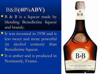 B&BB&B(40%ABV)(40%ABV)
 B & B is a liqueur made byB & B is a liqueur made by
blending Benedictine liqueurblending Benedictine liqueur
and brandy.and brandy.
 It was invented in 1938 and isIt was invented in 1938 and is
less sweet and more powerfulless sweet and more powerful
(in alcohol content) than(in alcohol content) than
Benedictine liqueur.Benedictine liqueur.
 It is amber and is produced inIt is amber and is produced in
Normandy, France.Normandy, France.
 