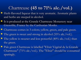 ChartreuseChartreuse (45 to 71% alc./vol.)(45 to 71% alc./vol.)
 Herb flavored liqueur that is very aromatic. Aromatic plantsHerb flavored liqueur that is very aromatic. Aromatic plants
and herbs are steeped in alcohol.and herbs are steeped in alcohol.
 It is produced at the Grande Chartreuse Monastery nearIt is produced at the Grande Chartreuse Monastery near
Grenoble, France by the Carthusian Monks.Grenoble, France by the Carthusian Monks.
 Chartreuse comes in 3 colors; yellow, green, and pale green.Chartreuse comes in 3 colors; yellow, green, and pale green.
 The green is sweet and strong in alcohol (55% alc./vol.).The green is sweet and strong in alcohol (55% alc./vol.).
 The yellow is sweeter and less powerful (40% alc./vol.) thanThe yellow is sweeter and less powerful (40% alc./vol.) than
the green.the green.
 Pale green Chartreuse is labelled "Elixir Végétal de la GrandePale green Chartreuse is labelled "Elixir Végétal de la Grande
Chartreuse" (71% alc./vol.). The "Elixir" should be consumedChartreuse" (71% alc./vol.). The "Elixir" should be consumed
sparingly.sparingly.
 