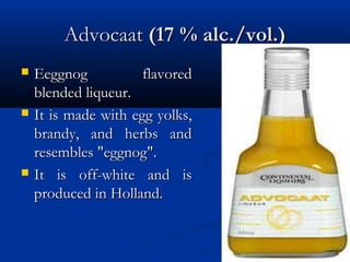 AdvocaatAdvocaat (17 % alc./vol.)(17 % alc./vol.)
 Eeggnog flavoredEeggnog flavored
blended liqueur.blended liqueur.
 It is made with egg yolks,It is made with egg yolks,
brandy, and herbs andbrandy, and herbs and
resembles "eggnog".resembles "eggnog".
 It is off-white and isIt is off-white and is
produced in Holland.produced in Holland.
 