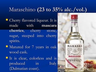MaraschinoMaraschino (23 to 35% alc./vol.)(23 to 35% alc./vol.)
 Cherry flavored liqueur. It isCherry flavored liqueur. It is
made withmade with mascaramascara
cherriescherries, cherry stone,, cherry stone,
sugar, steeped into cherrysugar, steeped into cherry
spirits.spirits.
 Matured for 7 years in oakMatured for 7 years in oak
wood cask.wood cask.
 It is clear, colorless and isIt is clear, colorless and is
produced in Italyproduced in Italy
(Dalmatian coast).(Dalmatian coast).
 