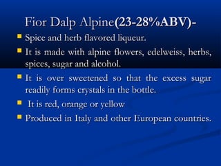 Fior Dalp AlpineFior Dalp Alpine(23-28%ABV)-(23-28%ABV)-
 Spice and herb flavored liqueur.Spice and herb flavored liqueur.
 It is made with alpine flowers, edelweiss, herbs,It is made with alpine flowers, edelweiss, herbs,
spices, sugar and alcohol.spices, sugar and alcohol.
 It is over sweetened so that the excess sugarIt is over sweetened so that the excess sugar
readily forms crystals in the bottle.readily forms crystals in the bottle.
 It is red, orange or yellowIt is red, orange or yellow
 Produced in Italy and other European countries.Produced in Italy and other European countries.
 