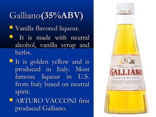 GallianoGalliano(35%ABV)(35%ABV)
 Vanilla flavored liqueur.Vanilla flavored liqueur.
 It is made with neutralIt is made with neutral
alcohol, vanilla syrup andalcohol, vanilla syrup and
herbs.herbs.
 It is golden yellow and isIt is golden yellow and is
produced in Italy. Mostproduced in Italy. Most
famous liqueur in U.S.famous liqueur in U.S.
from Italy based on neutralfrom Italy based on neutral
spirit.spirit.
 ARTURO VACCONI firstARTURO VACCONI first
produced Galliano.produced Galliano.
 