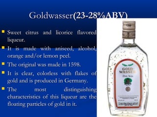 GoldwasserGoldwasser(23-28%ABV)(23-28%ABV)
 Sweet citrus and licorice flavoredSweet citrus and licorice flavored
liqueur.liqueur.
 It is made with aniseed, alcohol,It is made with aniseed, alcohol,
orange and/or lemon peel.orange and/or lemon peel.
 The original was made in 1598.The original was made in 1598.
 It is clear, colorless with flakes ofIt is clear, colorless with flakes of
gold and is produced in Germany.gold and is produced in Germany.
 The most distinguishingThe most distinguishing
characteristics of this liqueur are thecharacteristics of this liqueur are the
floating particles of gold in it.floating particles of gold in it.
 