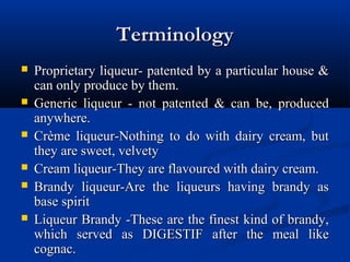 TerminologyTerminology
 Proprietary liqueur- patented by a particular house &Proprietary liqueur- patented by a particular house &
can only produce by them.can only produce by them.
 Generic liqueur - not patented & can be, producedGeneric liqueur - not patented & can be, produced
anywhere.anywhere.
 Crème liqueur-Nothing to do with dairy cream, butCrème liqueur-Nothing to do with dairy cream, but
they are sweet, velvetythey are sweet, velvety
 Cream liqueur-They are flavoured with dairy cream.Cream liqueur-They are flavoured with dairy cream.
 Brandy liqueur-Are the liqueurs having brandy asBrandy liqueur-Are the liqueurs having brandy as
base spiritbase spirit
 Liqueur Brandy -These are the finest kind of brandy,Liqueur Brandy -These are the finest kind of brandy,
which served as DIGESTIF after the meal likewhich served as DIGESTIF after the meal like
cognac.cognac.
 