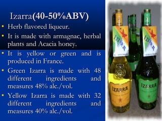 IzarraIzarra(40-50%ABV)(40-50%ABV)
• Herb flavored liqueur.Herb flavored liqueur.
• It is made with armagnac, herbalIt is made with armagnac, herbal
plants and Acacia honey.plants and Acacia honey.
• It is yellow or green and isIt is yellow or green and is
produced in France.produced in France.
• Green Izarra is made with 48Green Izarra is made with 48
different ingredients anddifferent ingredients and
measures 48% alc./vol.measures 48% alc./vol.
• Yellow Izarra is made with 32Yellow Izarra is made with 32
different ingredients anddifferent ingredients and
measures 40% alc./vol.measures 40% alc./vol.
 