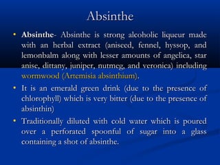 AbsintheAbsinthe
• AbsintheAbsinthe- Absinthe is strong alcoholic liqueur made- Absinthe is strong alcoholic liqueur made
with an herbal extract (aniseed, fennel, hyssop, andwith an herbal extract (aniseed, fennel, hyssop, and
lemonbalm along with lesser amounts of angelica, starlemonbalm along with lesser amounts of angelica, star
anise, dittany, juniper, nutmeg, and veronica) includinganise, dittany, juniper, nutmeg, and veronica) including
wormwood (Artemisiawormwood (Artemisia absinthiumabsinthium))..
• It is an emerald green drink (due to the presence ofIt is an emerald green drink (due to the presence of
chlorophyll) which is very bitter (due to the presence ofchlorophyll) which is very bitter (due to the presence of
absinthin)absinthin)
• Traditionally diluted with cold water which is pouredTraditionally diluted with cold water which is poured
over a perforated spoonful of sugar into a glassover a perforated spoonful of sugar into a glass
containing a shot of absinthe.containing a shot of absinthe.
 