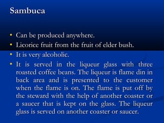 SambucaSambuca
• Can be produced anywhere.Can be produced anywhere.
• Licorice fruit from the fruit of elder bush.Licorice fruit from the fruit of elder bush.
• It is very alcoholic.It is very alcoholic.
• It is served in the liqueur glass with threeIt is served in the liqueur glass with three
roasted coffee beans. The liqueur is flame din inroasted coffee beans. The liqueur is flame din in
back area and is presented to the customerback area and is presented to the customer
when the flame is on. The flame is put off bywhen the flame is on. The flame is put off by
the steward with the help of another coaster orthe steward with the help of another coaster or
a saucer that is kept on the glass. The liqueura saucer that is kept on the glass. The liqueur
glass is served on another coaster or saucer.glass is served on another coaster or saucer.
 