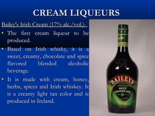CREAM LIQUEURSCREAM LIQUEURS
Bailey's Irish Cream (17% alc./vol.)-Bailey's Irish Cream (17% alc./vol.)-
• The first cream liqueur to beThe first cream liqueur to be
produced.produced.
• Based on Irish whisky, it is aBased on Irish whisky, it is a
sweet, creamy, chocolate and spicesweet, creamy, chocolate and spice
flavored blended alcoholicflavored blended alcoholic
beverage.beverage.
• It is made with cream, honey,It is made with cream, honey,
herbs, spices and Irish whiskey. Itherbs, spices and Irish whiskey. It
is a creamy light tan color and isis a creamy light tan color and is
produced in Ireland.produced in Ireland.
 