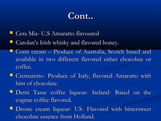 Cont..Cont..
 Cera Mia- U.S Amaratto flavouredCera Mia- U.S Amaratto flavoured
 Carolan’s Irish whisky and flavored honey.Carolan’s Irish whisky and flavored honey.
 Conti cream – Produce of Australia, Scotch based andConti cream – Produce of Australia, Scotch based and
available in two different flavored either chocolate oravailable in two different flavored either chocolate or
coffee.coffee.
 Cremaretto- Produce of Italy, flavored Amaratto withCremaretto- Produce of Italy, flavored Amaratto with
hint of chocolate.hint of chocolate.
 Demi Tasse coffee liqueur- Ireland- Based on theDemi Tasse coffee liqueur- Ireland- Based on the
cognac coffee flavored.cognac coffee flavored.
 Droste cream liqueur- US- Flavored with bittersweetDroste cream liqueur- US- Flavored with bittersweet
chocolate essence from Holland.chocolate essence from Holland.
 