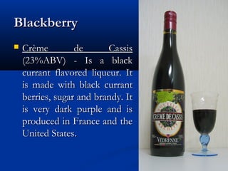 BlackberryBlackberry
 Crème de CassisCrème de Cassis
(23%ABV) - Is a black(23%ABV) - Is a black
currant flavored liqueur. Itcurrant flavored liqueur. It
is made with black currantis made with black currant
berries, sugar and brandy. Itberries, sugar and brandy. It
is very dark purple and isis very dark purple and is
produced in France and theproduced in France and the
United States.United States.
 