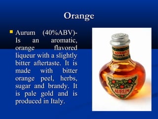 OrangeOrange
 Aurum (40%ABV)-Aurum (40%ABV)-
Is an aromatic,Is an aromatic,
orange flavoredorange flavored
liqueur with a slightlyliqueur with a slightly
bitter aftertaste. It isbitter aftertaste. It is
made with bittermade with bitter
orange peel, herbs,orange peel, herbs,
sugar and brandy. Itsugar and brandy. It
is pale gold and isis pale gold and is
produced in Italy.produced in Italy.
 