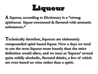 LLiqueuriqueur
AA liqueur, according to Dictionary is a “strongliqueur, according to Dictionary is a “strong
spirituous liquor sweetened & flavored with aromaticspirituous liquor sweetened & flavored with aromatic
substances.”substances.”
TTechnically therefore, liqueurs are elaboratelyechnically therefore, liqueurs are elaborately
compounded spirit based liquor. Now a days we tendcompounded spirit based liquor. Now a days we tend
to use the term liqueur more loosely than the strictto use the term liqueur more loosely than the strict
definition would allow, and we treat as ‘liqueur’ severaldefinition would allow, and we treat as ‘liqueur’ several
quite mildly alcoholic, flavored drinks, a few of whichquite mildly alcoholic, flavored drinks, a few of which
are even based on wine rather than a spirit.are even based on wine rather than a spirit.
 