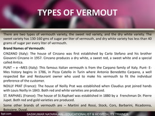 TYPES OF VERMOUT
There are two types of vermouth variety, the sweet red variety, and the dry white variety. The
sweet variety has 130-160 gms of sugar per liter of vermouth, and dry white variety has less than 40
grams of sugar per every liter of vermouth.
Brand Names of Vermouth:
CINZANO (Italy): The house of Cinzano was first established by Carlo Stefano and his brother
Giovanni Cinzano in 1957. Cinzano produces a dry white, a sweet red, a sweet white and a special
called Antica.
PUNT – e –MES (Italy): This famous Italian vermouth is from the Carpano family of Italy. Punt- E-
Mes history begins in 1786, in Pizza Catello in Turin where Antonio Benedetto Carpano, a well
respected Bar and Restaurant owner who used to make his vermouth to fit the individual
preference of the customer.
NOILLY PRAT (France): The house of Noilly Prat was established when Claudius prat joined hands
with Louis Noilly in 1843. Both red and white varieties are produced.
ST. RAPHAEL (France): The house of St.Raphael was established in 1880 by a Frenchman Dr. Pierre
Jupet. Both red and gold varieties are produced.
Some other brands of vermouth are – Martini and Rossi, Stock, Cors, Barbarini, Ricadonna,
Boissiere, Duval.
SASIKUMAR NATARAJAN - EDUCATIONALIST & HOSPITALITY TRAINER
 