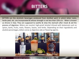 BITTERS
BITTERS are the alcoholic beverages produced from distilled spirit in which bitter roots,
herbs peel, etc. are incorporated & whose strength is not less than 15% v/v. Bitter is known
as Amora in Italy. They are supposed to soothe & relax the stomach after meals & aid the
process of digestion. Bitters are neutral, high-proof alcohol infused with botanicals such as
spices, barks, fruits, roots, flowers, leaves, and herbs. Depending on their ingredients and
alcohol percentages, bitters serve as digestive aids or flavoring agents.
SASIKUMAR NATARAJAN - EDUCATIONALIST & HOSPITALITY TRAINER
 
