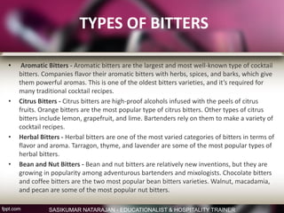 TYPES OF BITTERS
• Aromatic Bitters - Aromatic bitters are the largest and most well-known type of cocktail
bitters. Companies flavor their aromatic bitters with herbs, spices, and barks, which give
them powerful aromas. This is one of the oldest bitters varieties, and it’s required for
many traditional cocktail recipes.
• Citrus Bitters - Citrus bitters are high-proof alcohols infused with the peels of citrus
fruits. Orange bitters are the most popular type of citrus bitters. Other types of citrus
bitters include lemon, grapefruit, and lime. Bartenders rely on them to make a variety of
cocktail recipes.
• Herbal Bitters - Herbal bitters are one of the most varied categories of bitters in terms of
flavor and aroma. Tarragon, thyme, and lavender are some of the most popular types of
herbal bitters.
• Bean and Nut Bitters - Bean and nut bitters are relatively new inventions, but they are
growing in popularity among adventurous bartenders and mixologists. Chocolate bitters
and coffee bitters are the two most popular bean bitters varieties. Walnut, macadamia,
and pecan are some of the most popular nut bitters.
SASIKUMAR NATARAJAN - EDUCATIONALIST & HOSPITALITY TRAINER
 