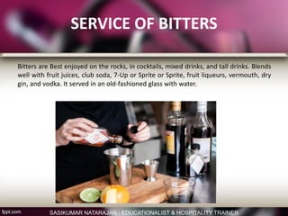 SERVICE OF BITTERS
Bitters are Best enjoyed on the rocks, in cocktails, mixed drinks, and tall drinks. Blends
well with fruit juices, club soda, 7-Up or Sprite or Sprite, fruit liqueurs, vermouth, dry
gin, and vodka. It served in an old-fashioned glass with water.
SASIKUMAR NATARAJAN - EDUCATIONALIST & HOSPITALITY TRAINER
 
