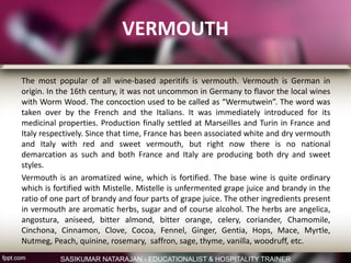 VERMOUTH
The most popular of all wine-based aperitifs is vermouth. Vermouth is German in
origin. In the 16th century, it was not uncommon in Germany to flavor the local wines
with Worm Wood. The concoction used to be called as “Wermutwein”. The word was
taken over by the French and the Italians. It was immediately introduced for its
medicinal properties. Production finally settled at Marseilles and Turin in France and
Italy respectively. Since that time, France has been associated white and dry vermouth
and Italy with red and sweet vermouth, but right now there is no national
demarcation as such and both France and Italy are producing both dry and sweet
styles.
Vermouth is an aromatized wine, which is fortified. The base wine is quite ordinary
which is fortified with Mistelle. Mistelle is unfermented grape juice and brandy in the
ratio of one part of brandy and four parts of grape juice. The other ingredients present
in vermouth are aromatic herbs, sugar and of course alcohol. The herbs are angelica,
angostura, aniseed, bitter almond, bitter orange, celery, coriander, Chamomile,
Cinchona, Cinnamon, Clove, Cocoa, Fennel, Ginger, Gentia, Hops, Mace, Myrtle,
Nutmeg, Peach, quinine, rosemary, saffron, sage, thyme, vanilla, woodruff, etc.
SASIKUMAR NATARAJAN - EDUCATIONALIST & HOSPITALITY TRAINER
 