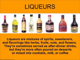 LIQUEURS Liqueurs are mixtures of spirits, sweeteners,  and flavorings like herbs, fruits, nuts, and flowers.  They're sometimes served as after-dinner drinks, but they're more often poured on desserts or mixed into cocktails, milk, or coffee   