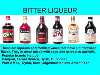 BITTER LIQUEUR These are liqueurs and fortified wines that have a bittersweet flavor. They're often mixed with soda and served as apéritifs.   Popular brands include Campari, Fernet Branca, Byrrh, Dubonnet, Punt è Mes,  Cynar, Suze, Jägermeister, and Amer Picon.  