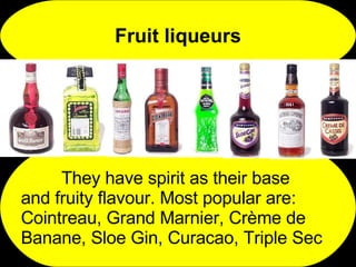 Fruit liqueurs They have spirit as their base  and fruity flavour. Most popular are: Cointreau, Grand Marnier, Crème de Banane, Sloe Gin, Curacao, Triple Sec 